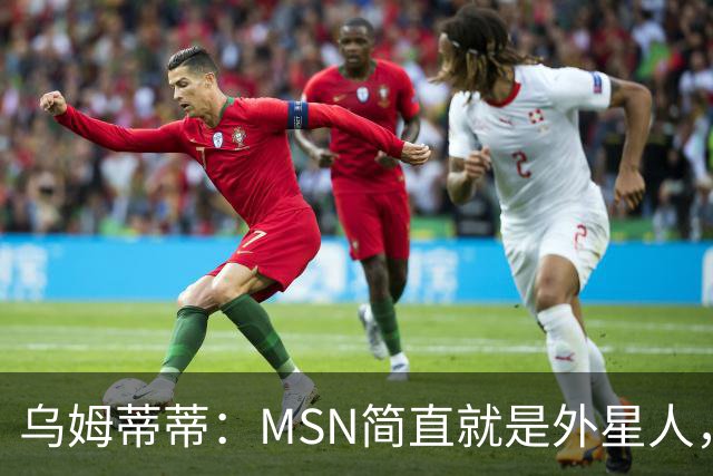乌姆蒂蒂：MSN简直就是外星人，场上配合默契场下关系也很好