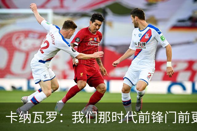 卡纳瓦罗：我们那时代前锋门前更像杀手，现在更注重团队配合