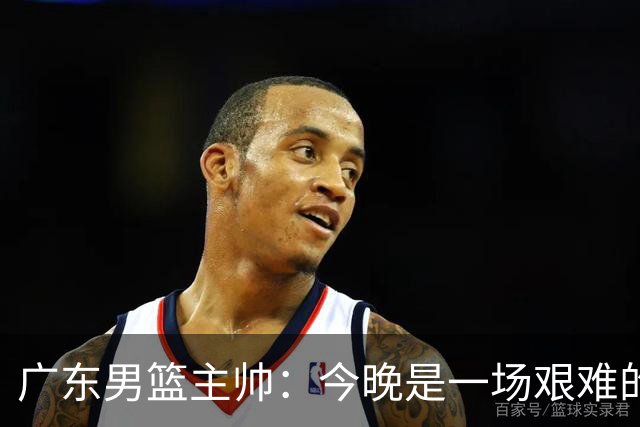 广东男篮主帅：今晚是一场艰难的挑战 上海是联赛最出色的队伍之一