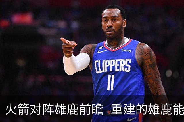 火箭对阵雄鹿前瞻 重建的雄鹿能为火箭带来什么威胁 乌度卡会如何应对